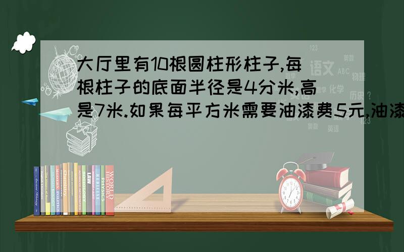 大厅里有10根圆柱形柱子,每根柱子的底面半径是4分米,高是7米.如果每平方米需要油漆费5元,油漆这10根柱油漆这10根柱子,一共需要油漆费多少元?