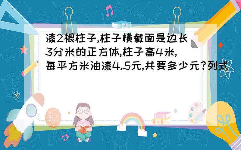 漆2根柱子,柱子横截面是边长3分米的正方体,柱子高4米,每平方米油漆4.5元,共要多少元?列式