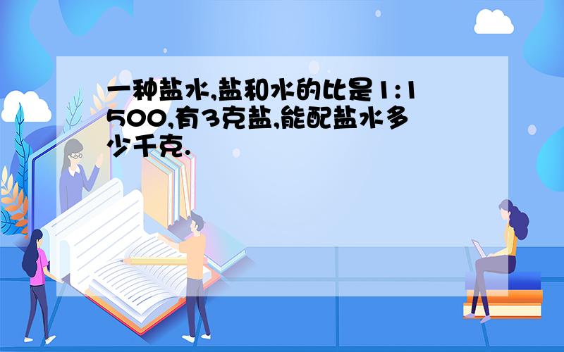 一种盐水,盐和水的比是1:1500,有3克盐,能配盐水多少千克.