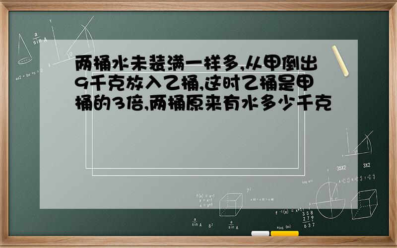 两桶水未装满一样多,从甲倒出9千克放入乙桶,这时乙桶是甲桶的3倍,两桶原来有水多少千克