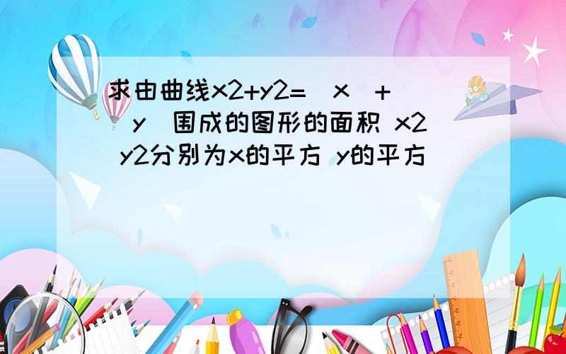 求由曲线x2+y2=|x|+|y|围成的图形的面积 x2 y2分别为x的平方 y的平方