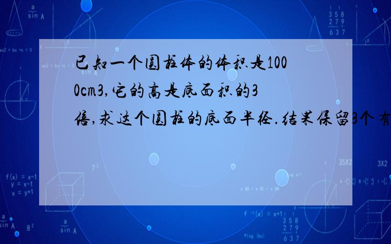 已知一个圆柱体的体积是1000cm3,它的高是底面积的3倍,求这个圆柱的底面半径.结果保留3个有效数字1000=πx²×3x