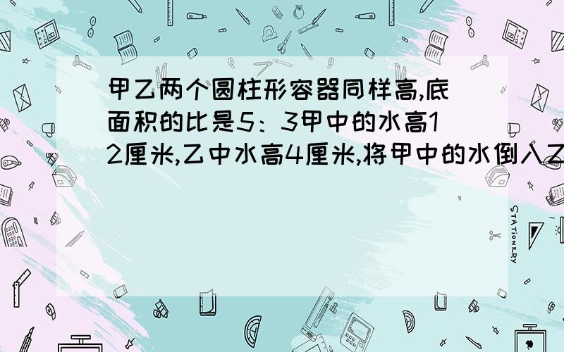 甲乙两个圆柱形容器同样高,底面积的比是5：3甲中的水高12厘米,乙中水高4厘米,将甲中的水倒入乙中,使得甲乙中的水同样高,这时乙中的水上升了多少厘米?