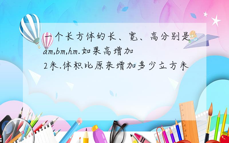 一个长方体的长、宽、高分别是am,bm,hm.如果高增加2米.体积比原来增加多少立方米