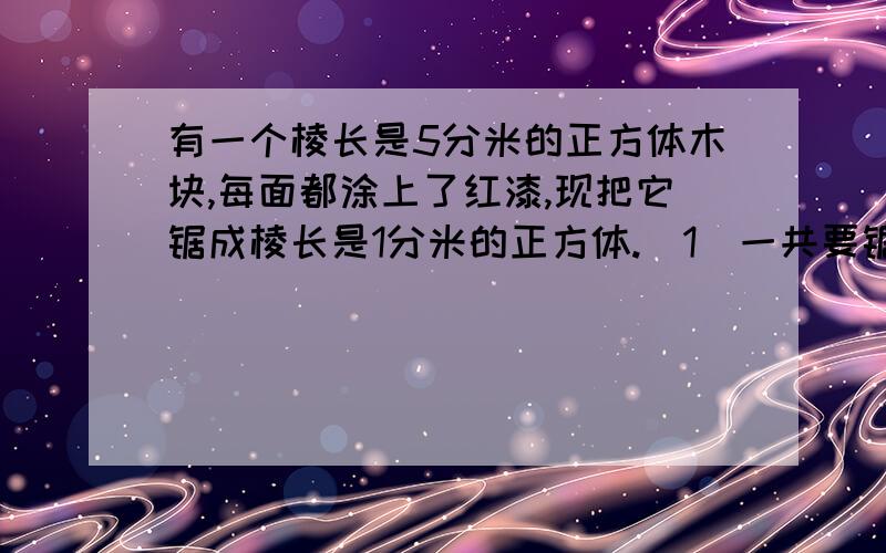 有一个棱长是5分米的正方体木块,每面都涂上了红漆,现把它锯成棱长是1分米的正方体.（1）一共要锯（ ）次.（2 ）锯成了（ ）个小正方体.（3 ）三面有红漆的小正方体有（ ）个.（4 )两面有