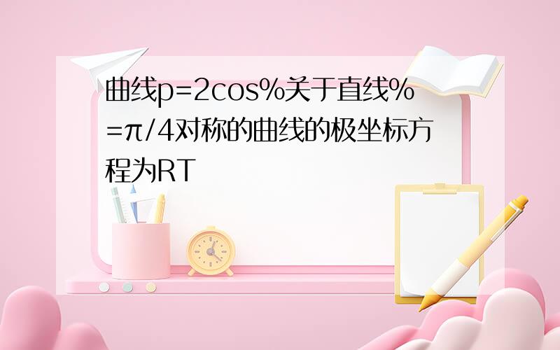 曲线p=2cos%关于直线%=π/4对称的曲线的极坐标方程为RT