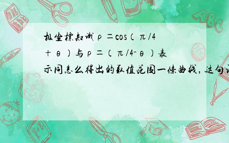 极坐标知识ρ＝cos（π/4+θ）与ρ＝（π/4-θ）表示同怎么得出的取值范围一条曲线，这句话对不对，为什么