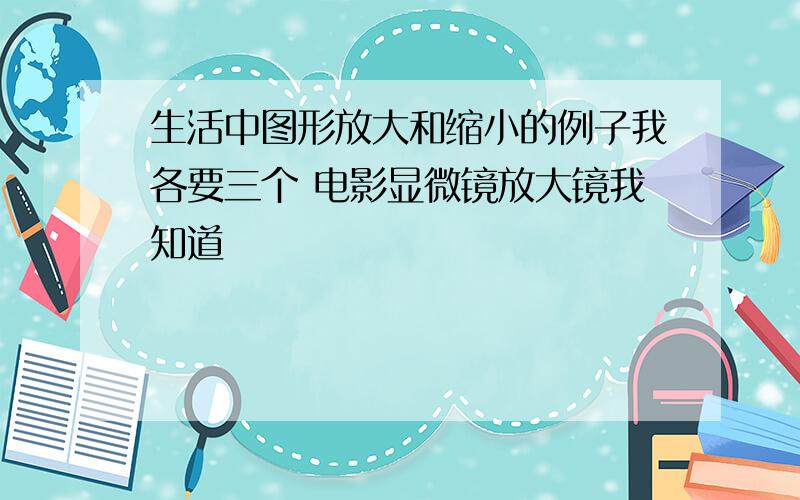 生活中图形放大和缩小的例子我各要三个 电影显微镜放大镜我知道