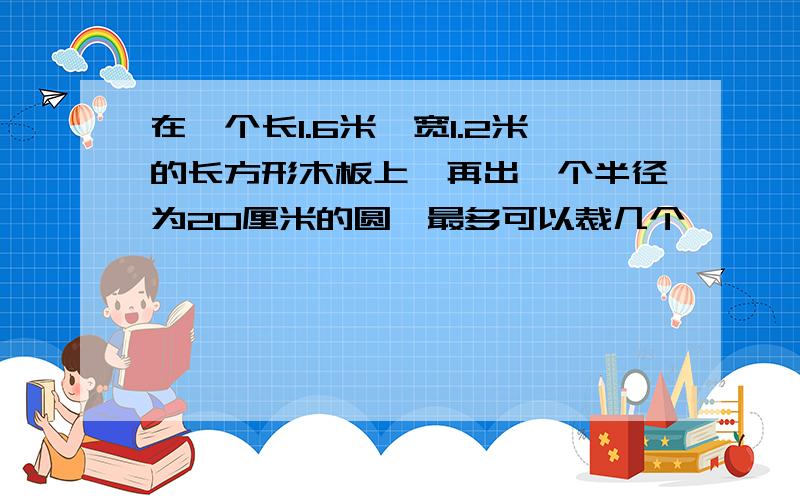 在一个长1.6米,宽1.2米的长方形木板上,再出一个半径为20厘米的圆,最多可以裁几个、