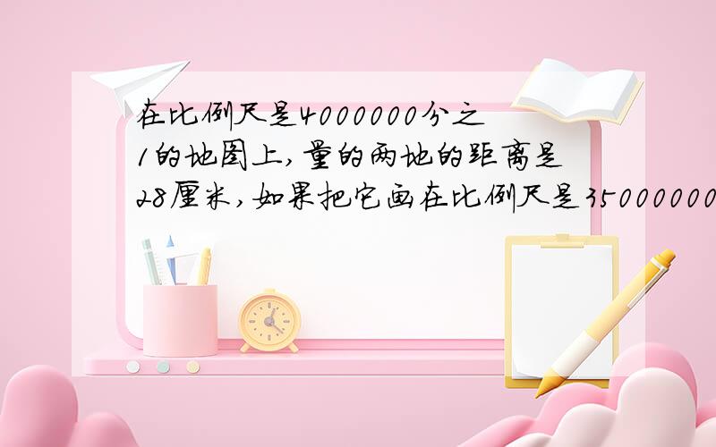 在比例尺是4000000分之1的地图上,量的两地的距离是28厘米,如果把它画在比例尺是35000000分之1的地图上,应画多少厘米?