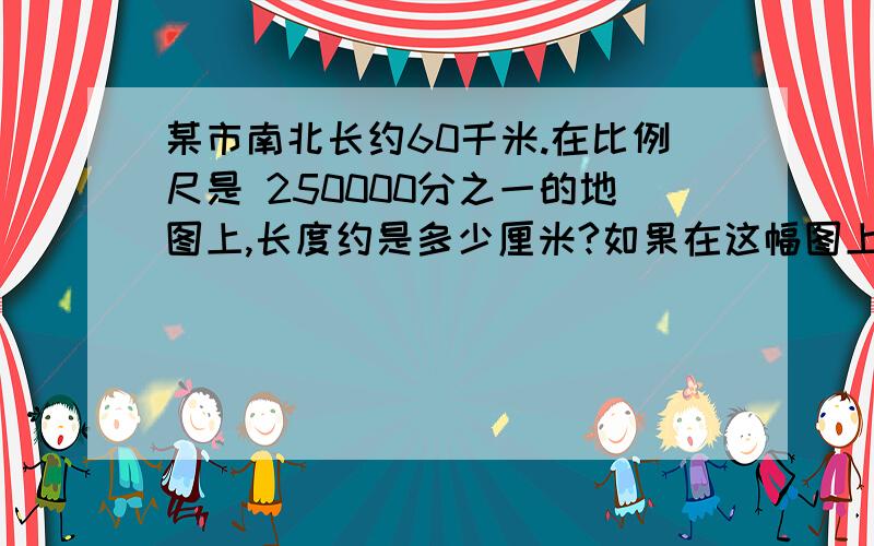 某市南北长约60千米.在比例尺是 250000分之一的地图上,长度约是多少厘米?如果在这幅图上量得东西约长18cm 那么东西方向的实际距离大约是多少?