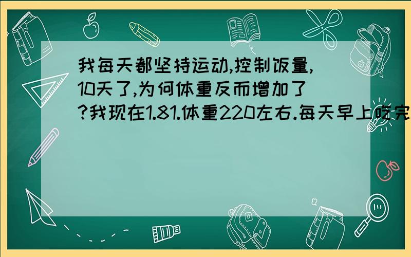 我每天都坚持运动,控制饭量,10天了,为何体重反而增加了?我现在1.81.体重220左右.每天早上吃完早饭走路5公里以上,支持早饭9点多吃,午饭2-3点吃,晚饭不吃.晚上6点到9点健身房健身最少3小时,有