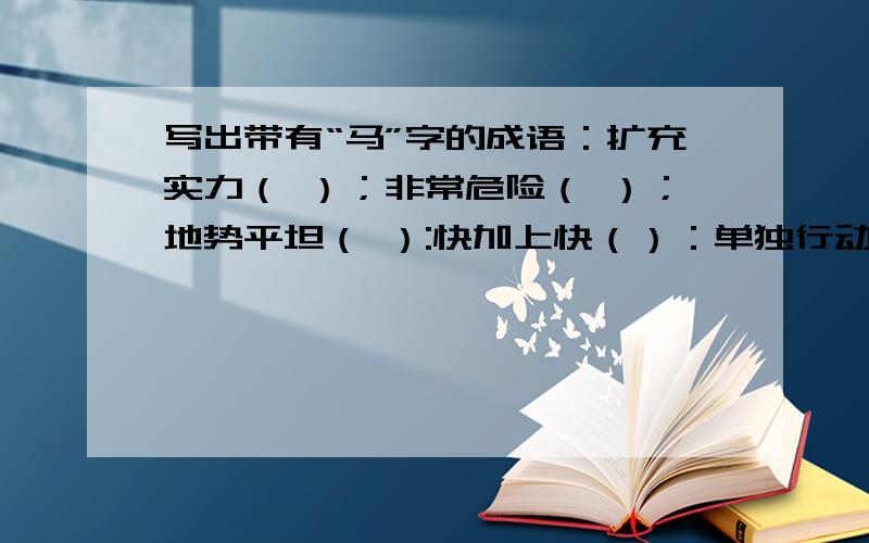 写出带有“马”字的成语：扩充实力（ ）；非常危险（ ）；地势平坦（ ）:快加上快（）：单独行动（）：扩充实力（ ）；非常危险（ ）；地势平坦（ ）:快加上快（）：单独行动（）：