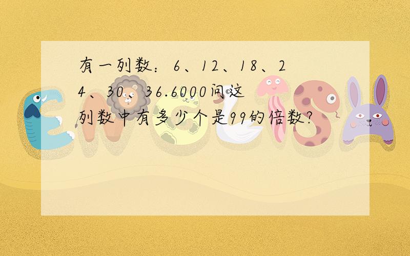 有一列数：6、12、18、24、30、36.6000问这列数中有多少个是99的倍数?