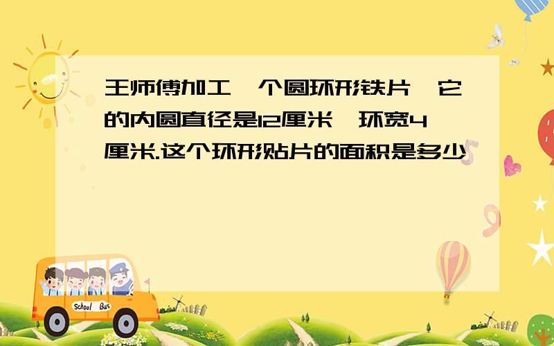 王师傅加工一个圆环形铁片,它的内圆直径是12厘米,环宽4厘米.这个环形贴片的面积是多少