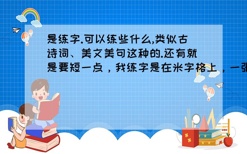 是练字.可以练些什么,类似古诗词、美文美句这种的.还有就是要短一点，我练字是在米字格上，一张能写的字很少的。