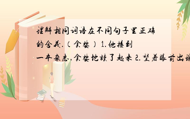 理解相同词语在不同句子里正确的含义.（贪婪） 1.他接到一本杂志,贪婪地读了起来 2.望着眼前出现的猎物理解相同词语在不同句子里正确的含义.（贪婪）1.他接到一本杂志,贪婪地读了起来2