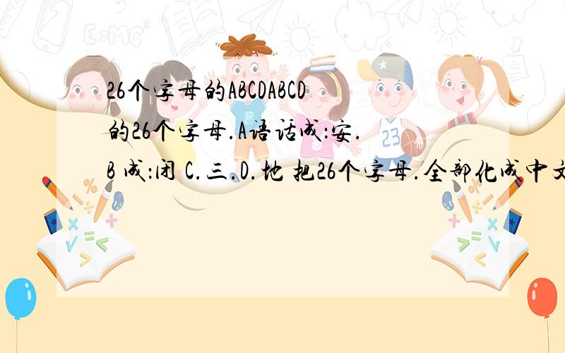 26个字母的ABCDABCD的26个字母.A语话成：安.B 成：闭 C.三.D.地 把26个字母.全部化成中文 我怕上课说错了单词.我全靠你们了.好的.看看谁能 打的好.