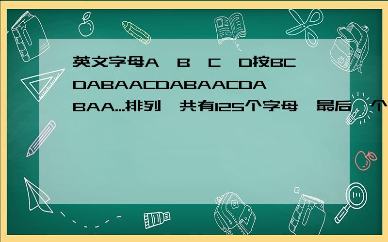 英文字母A,B,C,D按BCDABAACDABAACDABAA...排列,共有125个字母,最后一个字母是什么?A,B,C,D各有多少个?