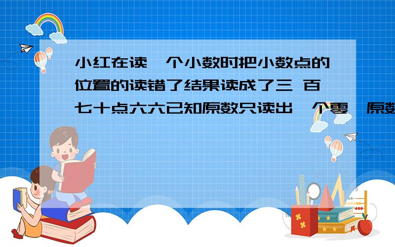 小红在读一个小数时把小数点的位置的读错了结果读成了三 百七十点六六已知原数只读出一个零,原数是多少?做 不起是笨蛋而且要列算式