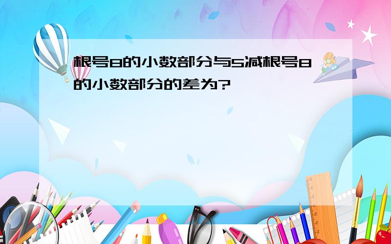 根号8的小数部分与5减根号8的小数部分的差为?