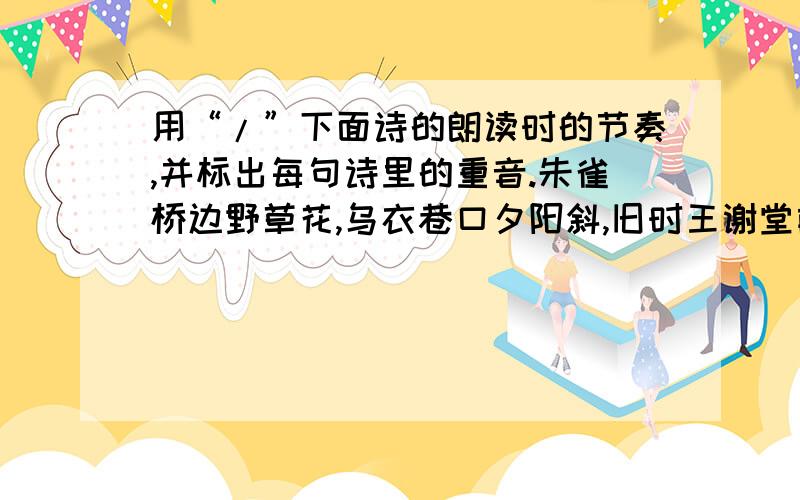 用“/”下面诗的朗读时的节奏,并标出每句诗里的重音.朱雀桥边野草花,乌衣巷口夕阳斜,旧时王谢堂前燕,飞入寻常百姓家.还有每句诗里应当读重音字呢。