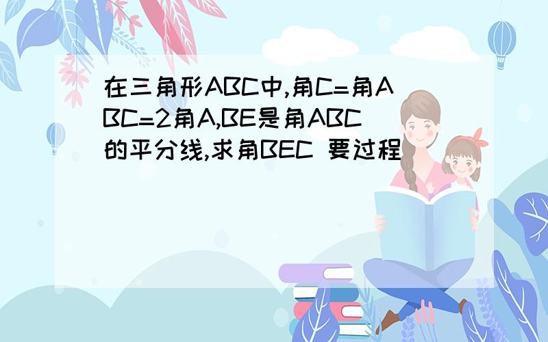 在三角形ABC中,角C=角ABC=2角A,BE是角ABC的平分线,求角BEC 要过程