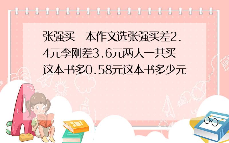 张强买一本作文选张强买差2.4元李刚差3.6元两人一共买这本书多0.58元这本书多少元