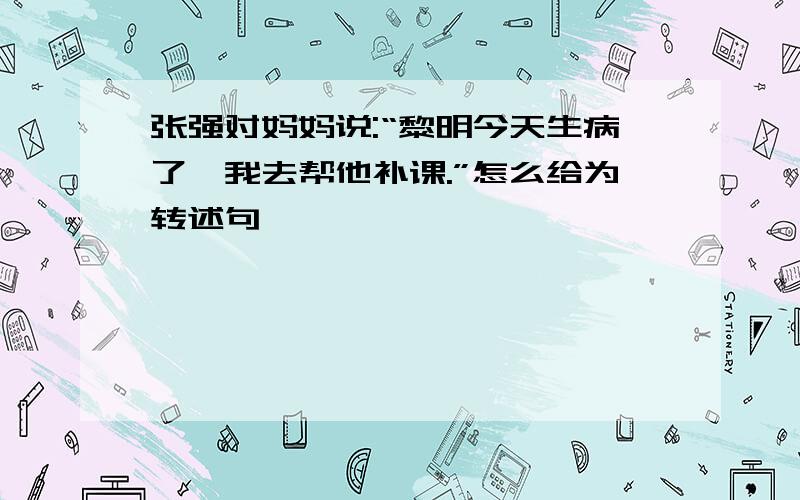 张强对妈妈说:“黎明今天生病了,我去帮他补课.”怎么给为转述句