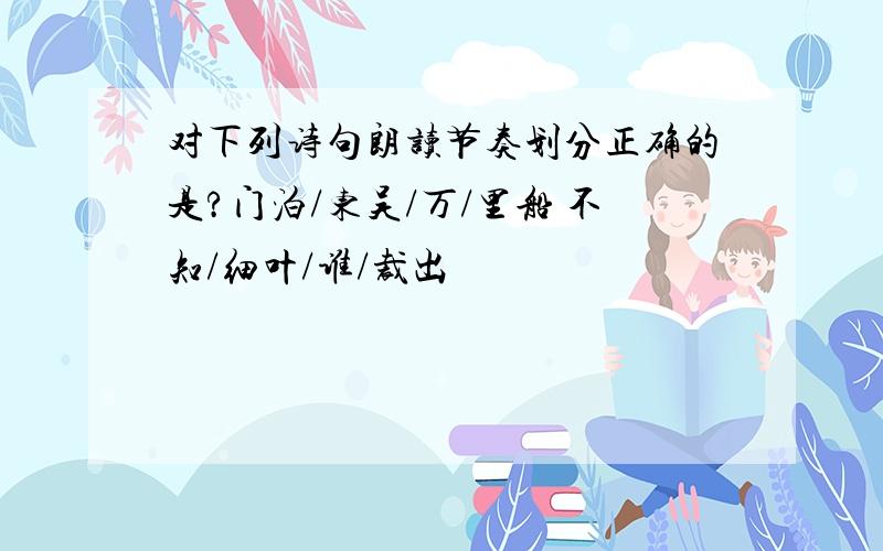 对下列诗句朗读节奏划分正确的是?门泊/东吴/万/里船 不知/细叶/谁/裁出