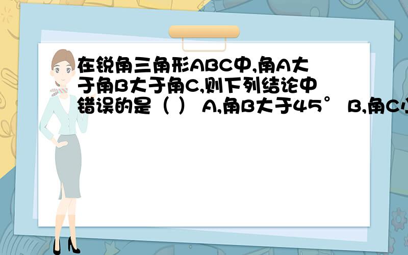 在锐角三角形ABC中,角A大于角B大于角C,则下列结论中错误的是（ ） A,角B大于45° B,角C小于60° C,C,角A大于60° D,角B加角C小于90°