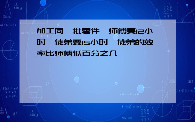 加工同一批零件,师傅要12小时,徒弟要15小时,徒弟的效率比师傅低百分之几