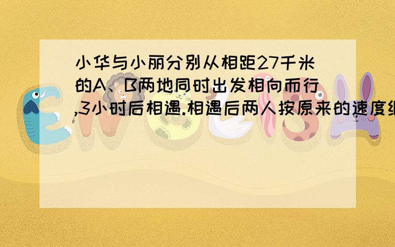 小华与小丽分别从相距27千米的A、B两地同时出发相向而行,3小时后相遇.相遇后两人按原来的速度继续前进,小小华到达B地比小丽到达A地早1小时21分.求两人的行进速度分别是多少?急