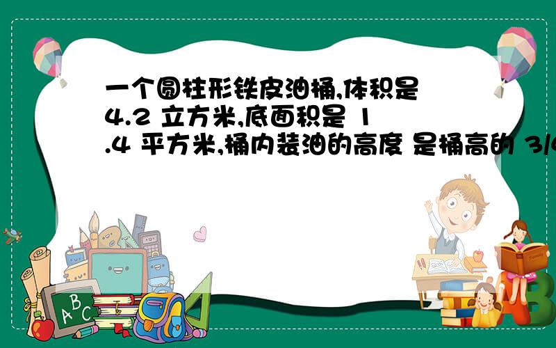 一个圆柱形铁皮油桶,体积是 4.2 立方米,底面积是 1.4 平方米,桶内装油的高度 是桶高的 3/4,油高多少米?