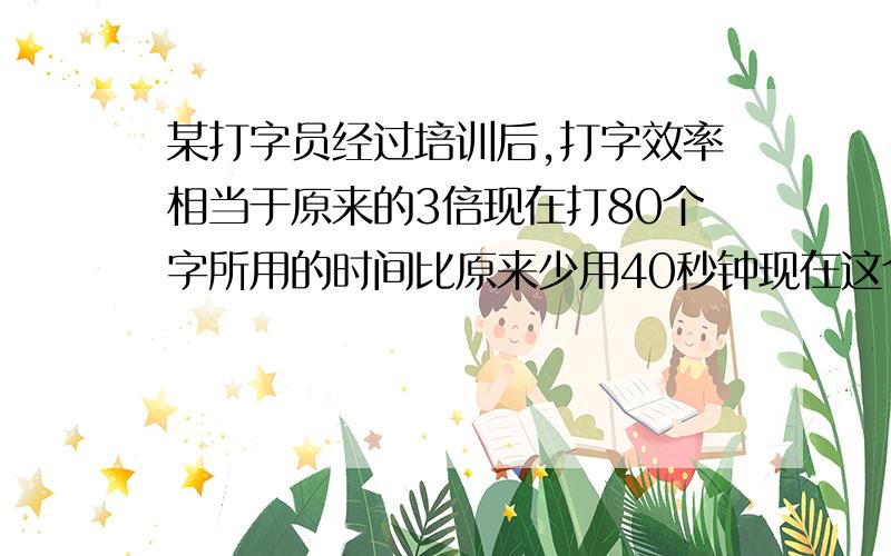 某打字员经过培训后,打字效率相当于原来的3倍现在打80个字所用的时间比原来少用40秒钟现在这个打字员每分钟能打多少字 设原来每分钟能打X个字