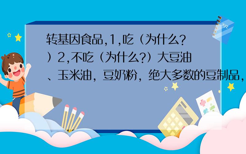 转基因食品,1,吃（为什么?）2,不吃（为什么?）大豆油、玉米油，豆奶粉，绝大多数的豆制品，木瓜等。东北的大豆基本上都是转基因品种。全国范围内来说就是木瓜了，都是；很多地方的玉