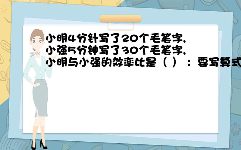 小明4分针写了20个毛笔字,小强5分钟写了30个毛笔字,小明与小强的效率比是（ ） ：要写算式