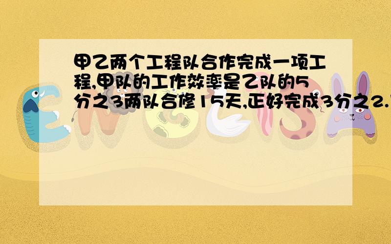 甲乙两个工程队合作完成一项工程,甲队的工作效率是乙队的5分之3两队合修15天,正好完成3分之2.乙队独修要几天才能完成?对的,