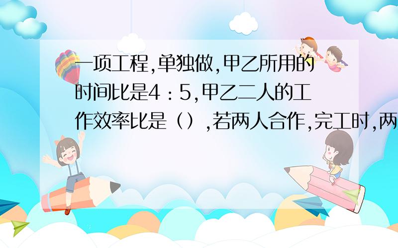 一项工程,单独做,甲乙所用的时间比是4：5,甲乙二人的工作效率比是（）,若两人合作,完工时,两人工作总量比是（）