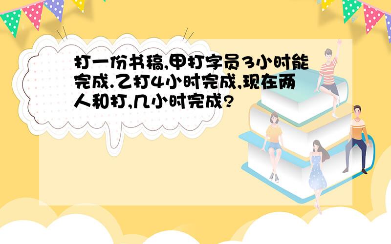 打一份书稿,甲打字员3小时能完成.乙打4小时完成,现在两人和打,几小时完成?