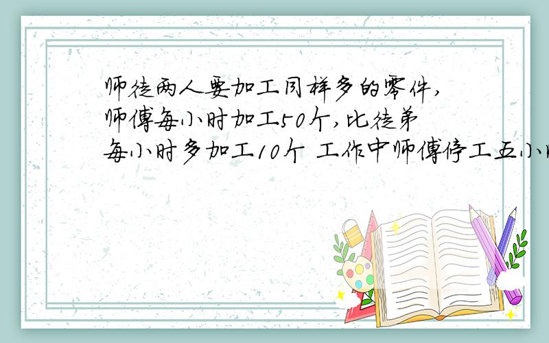 师徒两人要加工同样多的零件,师傅每小时加工50个,比徒弟每小时多加工10个 工作中师傅停工五小时因此徒弟因此徒弟比师傅提前1个小时完成任务,求两人各加工多少个零件?列方程解 谢