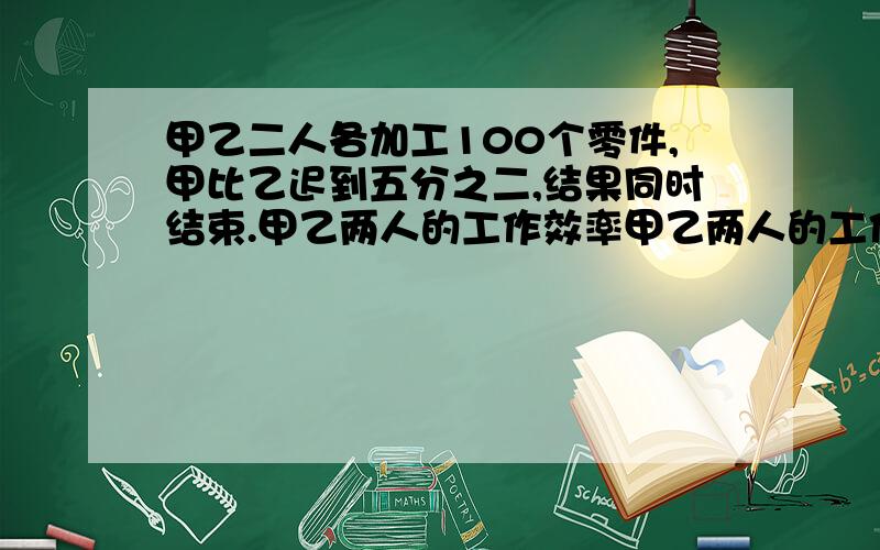 甲乙二人各加工100个零件,甲比乙迟到五分之二,结果同时结束.甲乙两人的工作效率甲乙两人的工作效率是5:甲每小时加工多少个