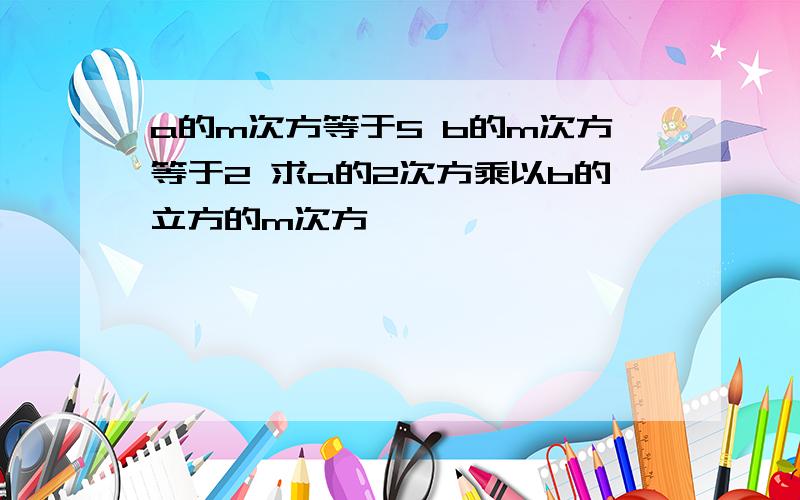 a的m次方等于5 b的m次方等于2 求a的2次方乘以b的立方的m次方