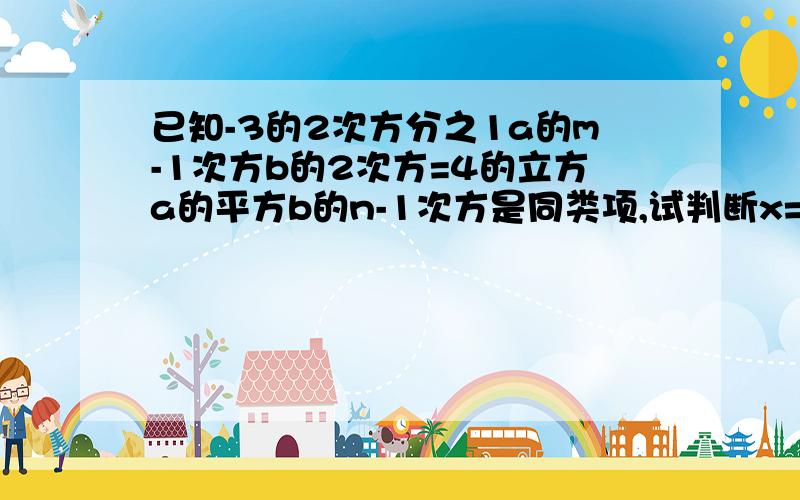 已知-3的2次方分之1a的m-1次方b的2次方=4的立方a的平方b的n-1次方是同类项,试判断x=2分之m+n是否是方程-2x-6=0的解.