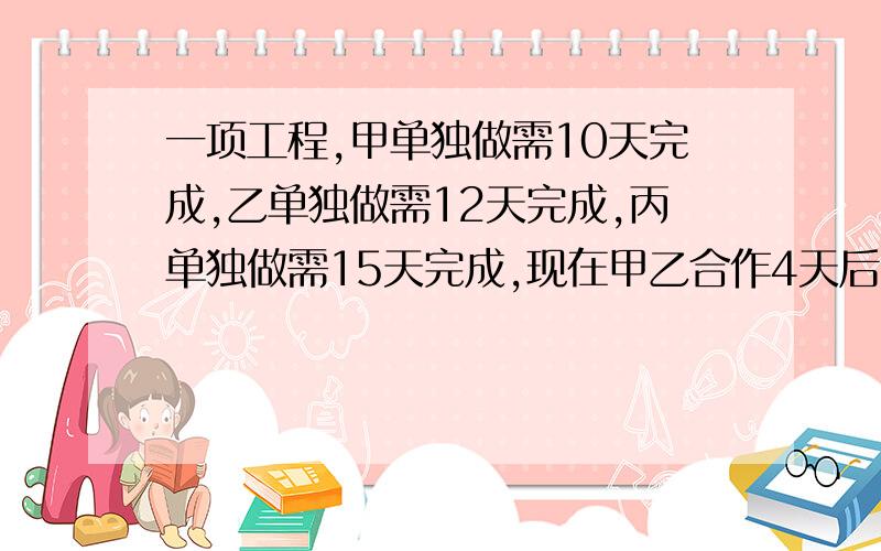 一项工程,甲单独做需10天完成,乙单独做需12天完成,丙单独做需15天完成,现在甲乙合作4天后.剩下的工程由丙单独完成还需多少天?