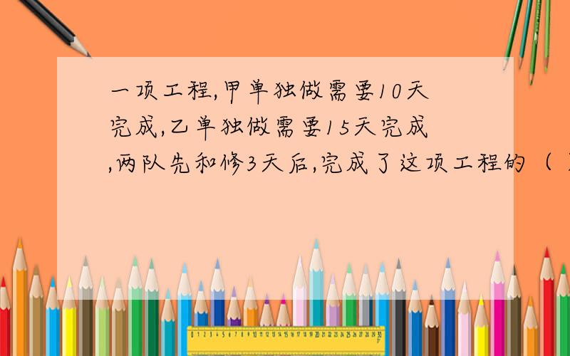 一项工程,甲单独做需要10天完成,乙单独做需要15天完成,两队先和修3天后,完成了这项工程的（ ）要详细的计算,不要直接给出答案.