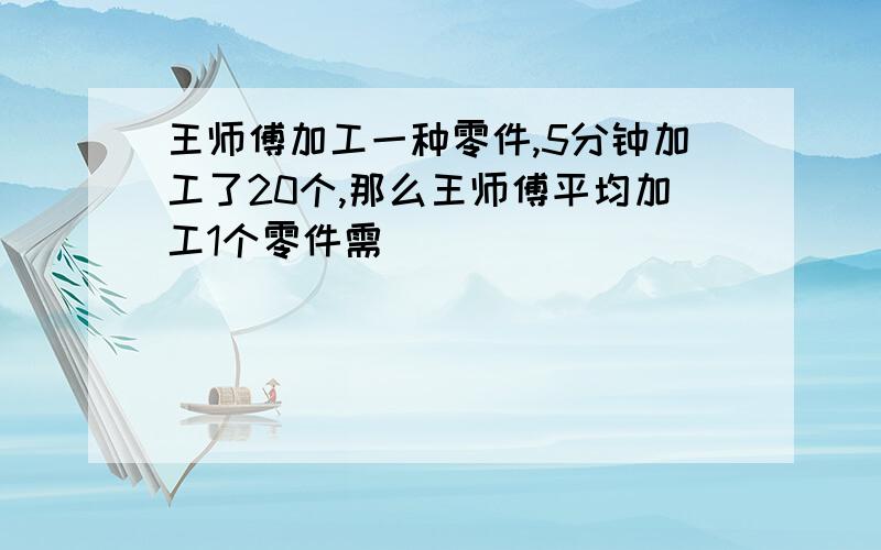 王师傅加工一种零件,5分钟加工了20个,那么王师傅平均加工1个零件需