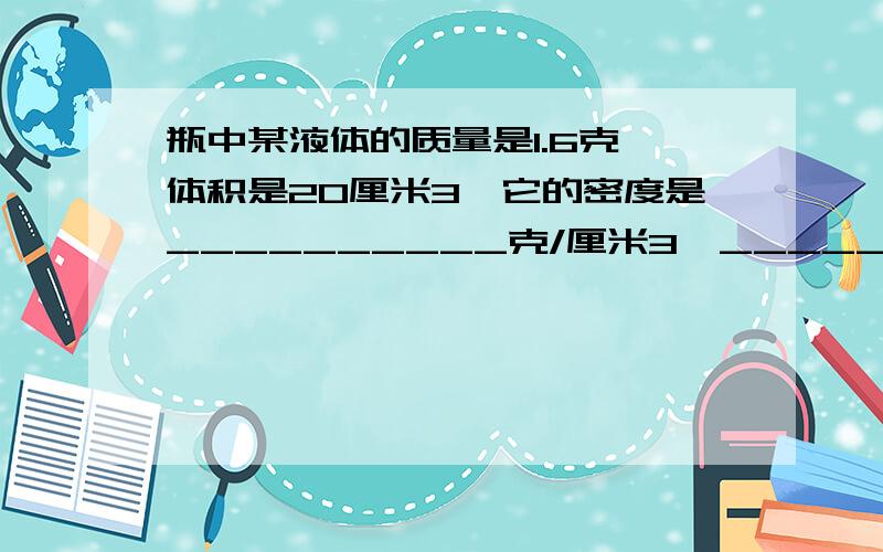 瓶中某液体的质量是1.6克,体积是20厘米3,它的密度是__________克/厘米3,___________克/米3,若将它倒掉一半,剩下液体的密度是__________.