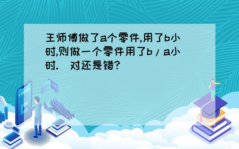 王师傅做了a个零件,用了b小时,则做一个零件用了b/a小时.（对还是错?）