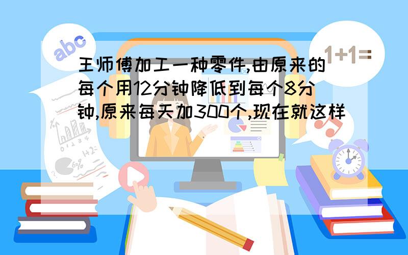 王师傅加工一种零件,由原来的每个用12分钟降低到每个8分钟,原来每天加300个,现在就这样